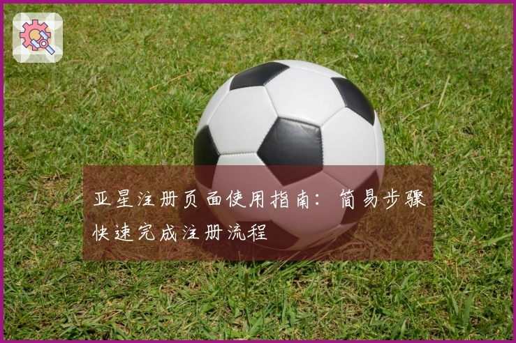 亚星注册页面使用指南：简易步骤快速完成注册流程