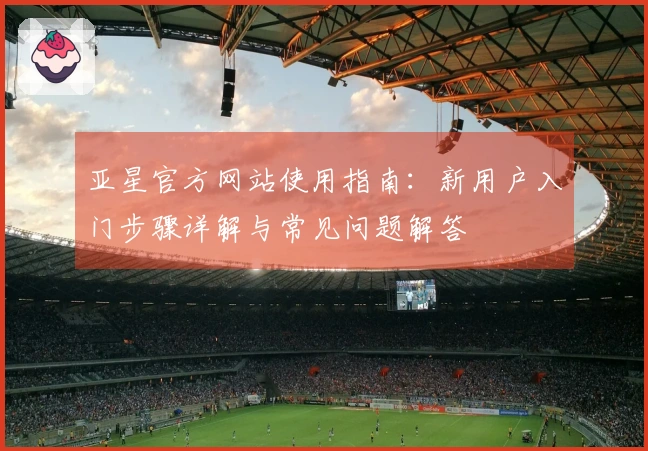 亚星官方网站使用指南：新用户入门步骤详解与常见问题解答