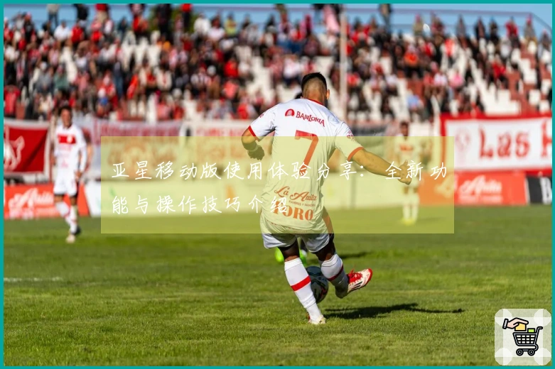 亚星移动版使用体验分享：全新功能与操作技巧介绍