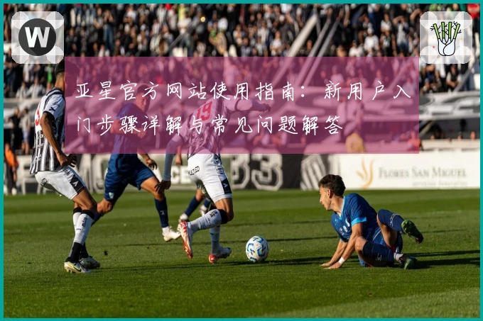 亚星官方网站使用指南：新用户入门步骤详解与常见问题解答