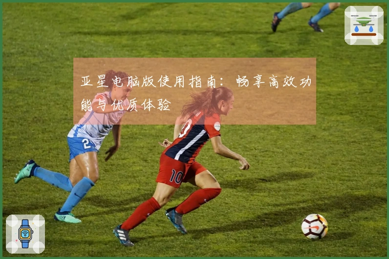 亚星电脑版使用指南：畅享高效功能与优质体验